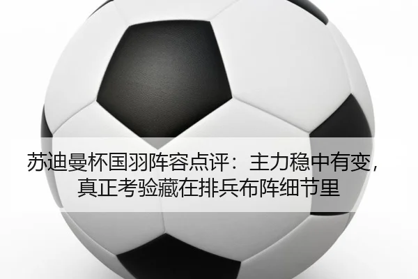 苏迪曼杯国羽阵容点评：主力稳中有变，真正考验藏在排兵布阵细节里
