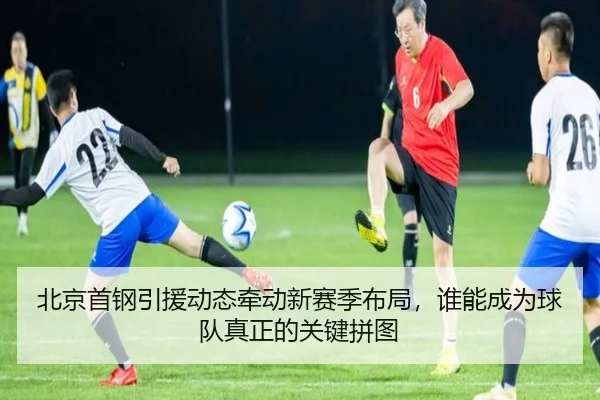 北京首钢引援动态牵动新赛季布局，谁能成为球队真正的关键拼图