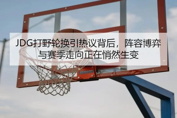 JDG打野轮换引热议背后，阵容博弈与赛季走向正在悄然生变